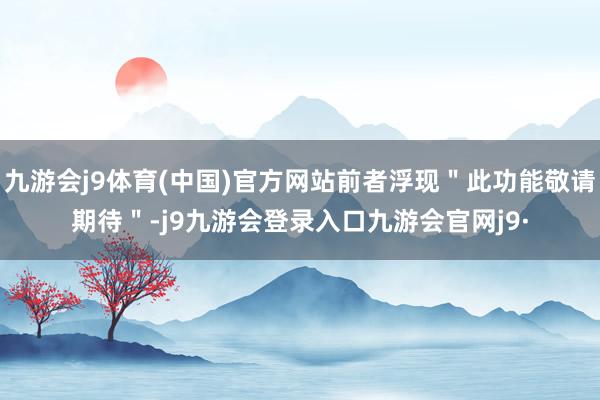 九游会j9体育(中国)官方网站前者浮现＂此功能敬请期待＂-j9九游会登录入口九游会官网j9·