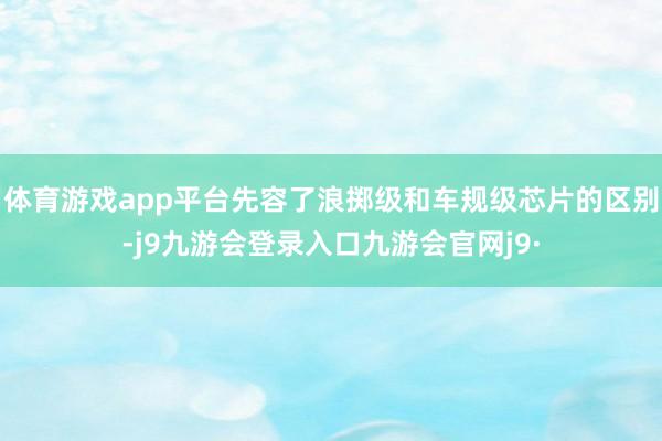 体育游戏app平台先容了浪掷级和车规级芯片的区别-j9九游会登录入口九游会官网j9·
