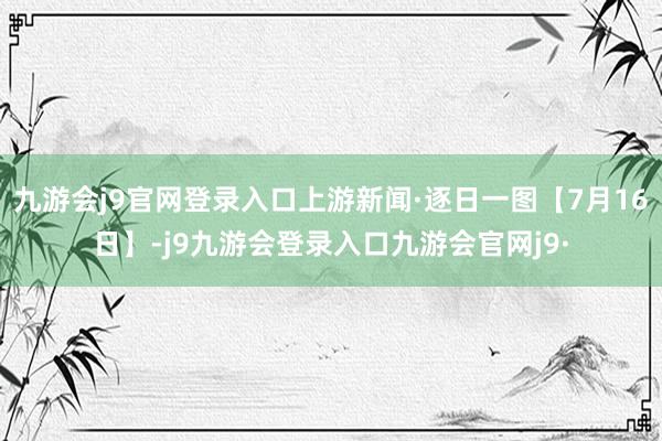 九游会j9官网登录入口上游新闻·逐日一图【7月16日】-j9九游会登录入口九游会官网j9·