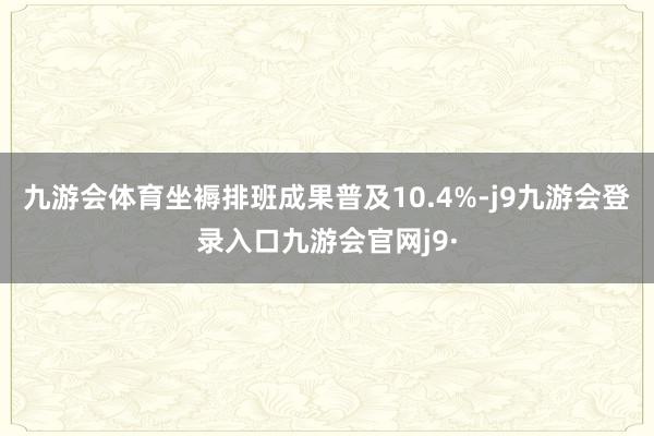 九游会体育坐褥排班成果普及10.4%-j9九游会登录入口九游会官网j9·