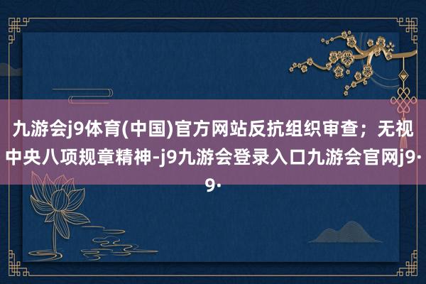 九游会j9体育(中国)官方网站反抗组织审查；无视中央八项规章精神-j9九游会登录入口九游会官网j9·