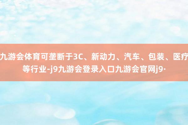 九游会体育可垄断于3C、新动力、汽车、包装、医疗等行业-j9九游会登录入口九游会官网j9·