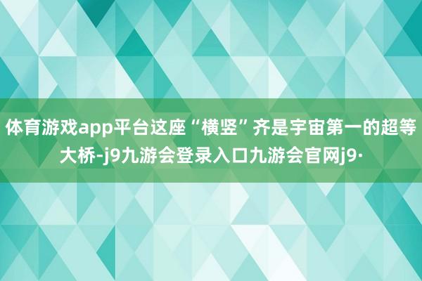 体育游戏app平台这座“横竖”齐是宇宙第一的超等大桥-j9九游会登录入口九游会官网j9·