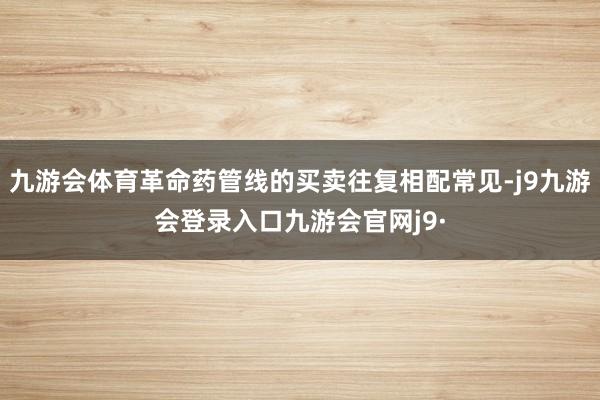 九游会体育革命药管线的买卖往复相配常见-j9九游会登录入口九游会官网j9·