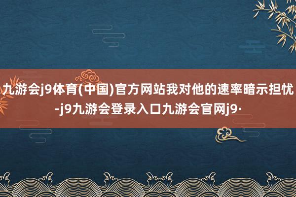 九游会j9体育(中国)官方网站我对他的速率暗示担忧-j9九游会登录入口九游会官网j9·