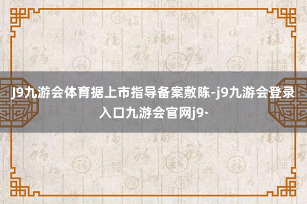 J9九游会体育 据上市指导备案敷陈-j9九游会登录入口九游会官网j9·