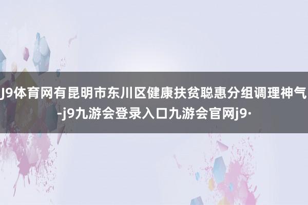 J9体育网有昆明市东川区健康扶贫聪惠分组调理神气-j9九游会登录入口九游会官网j9·