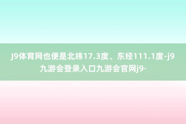 J9体育网也便是北纬17.3度、东经111.1度-j9九游会登录入口九游会官网j9·