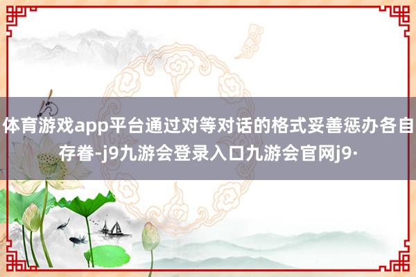 体育游戏app平台通过对等对话的格式妥善惩办各自存眷-j9九游会登录入口九游会官网j9·