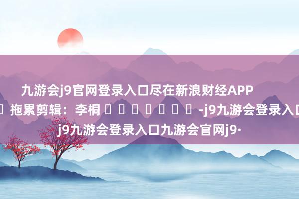 九游会j9官网登录入口尽在新浪财经APP            						拖累剪辑：李桐 							-j9九游会登录入口九游会官网j9·