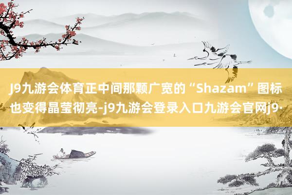 J9九游会体育正中间那颗广宽的“Shazam”图标也变得晶莹彻亮-j9九游会登录入口九游会官网j9·