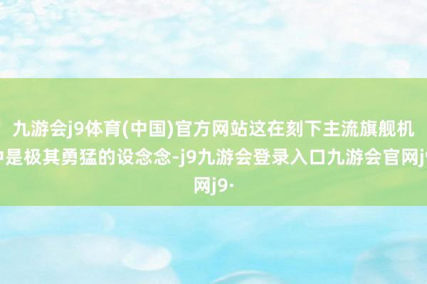 九游会j9体育(中国)官方网站这在刻下主流旗舰机中是极其勇猛的设念念-j9九游会登录入口九游会官网j9·