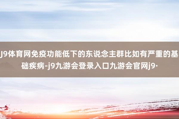 J9体育网免疫功能低下的东说念主群比如有严重的基础疾病-j9九游会登录入口九游会官网j9·