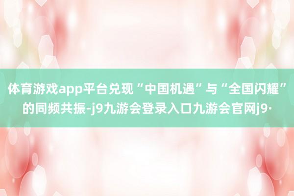 体育游戏app平台兑现“中国机遇”与“全国闪耀”的同频共振-j9九游会登录入口九游会官网j9·