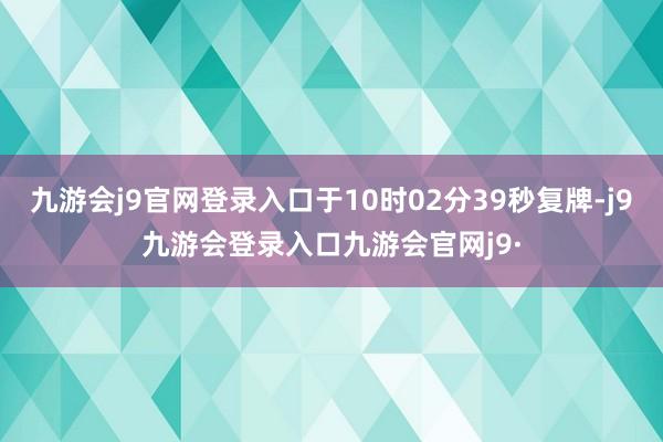 九游会j9官网登录入口于10时02分39秒复牌-j9九游会登录入口九游会官网j9·