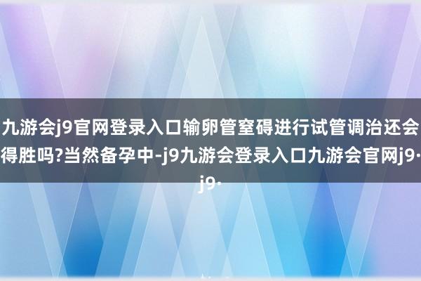 九游会j9官网登录入口输卵管窒碍进行试管调治还会得胜吗?当然备孕中-j9九游会登录入口九游会官网j9·