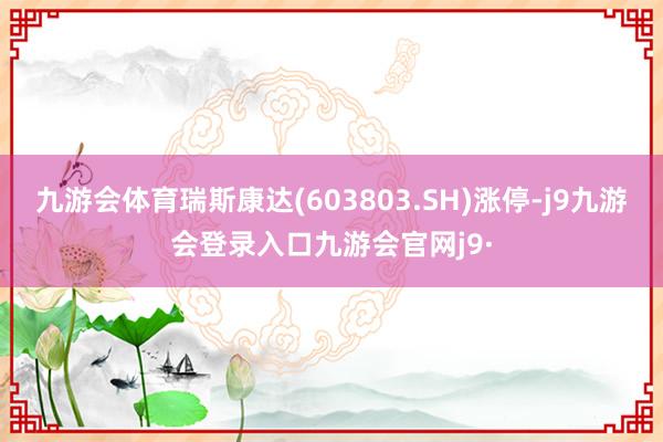 九游会体育瑞斯康达(603803.SH)涨停-j9九游会登录入口九游会官网j9·