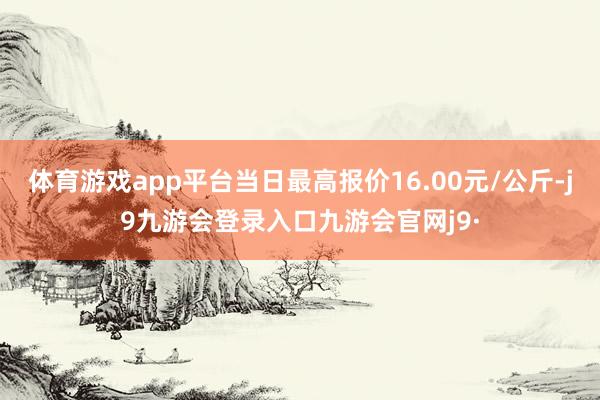 体育游戏app平台当日最高报价16.00元/公斤-j9九游会登录入口九游会官网j9·