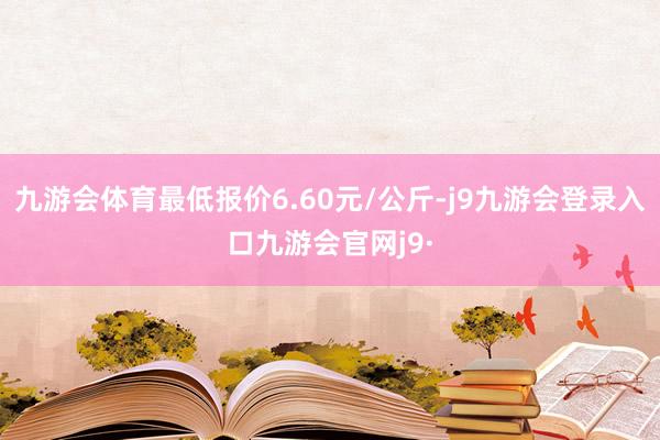 九游会体育最低报价6.60元/公斤-j9九游会登录入口九游会官网j9·
