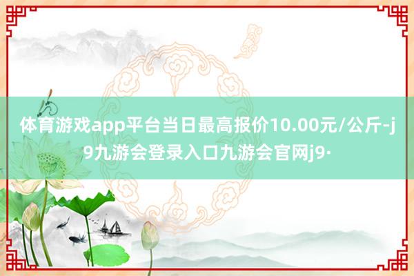 体育游戏app平台当日最高报价10.00元/公斤-j9九游会登录入口九游会官网j9·