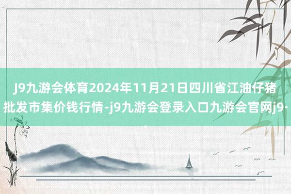 J9九游会体育2024年11月21日四川省江油仔猪批发市集价钱行情-j9九游会登录入口九游会官网j9·