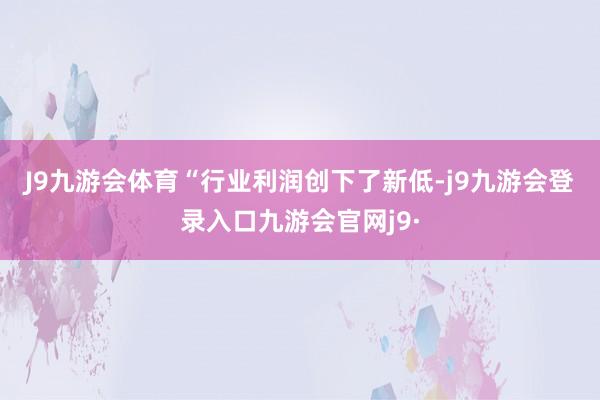J9九游会体育　　“行业利润创下了新低-j9九游会登录入口九游会官网j9·