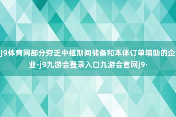 J9体育网部分穷乏中枢期间储备和本体订单辅助的企业-j9九游会登录入口九游会官网j9·