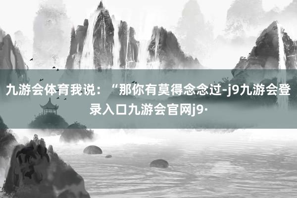 九游会体育我说：“那你有莫得念念过-j9九游会登录入口九游会官网j9·