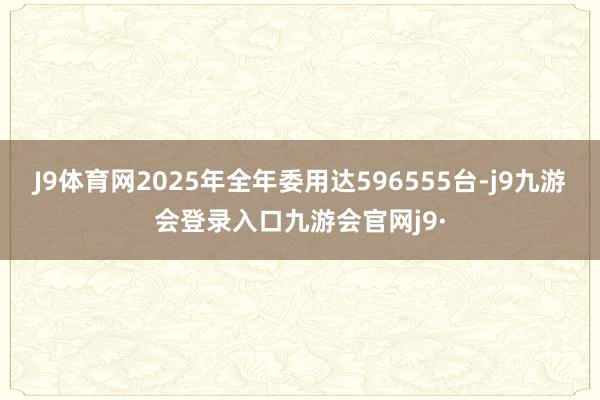 J9体育网2025年全年委用达596555台-j9九游会登录入口九游会官网j9·