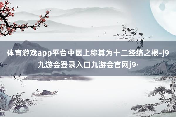 体育游戏app平台中医上称其为十二经络之根-j9九游会登录入口九游会官网j9·