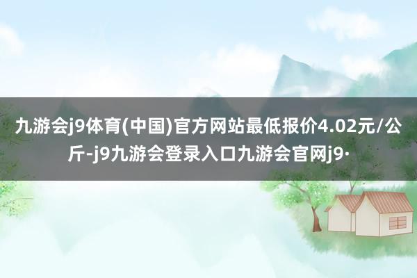 九游会j9体育(中国)官方网站最低报价4.02元/公斤-j9九游会登录入口九游会官网j9·