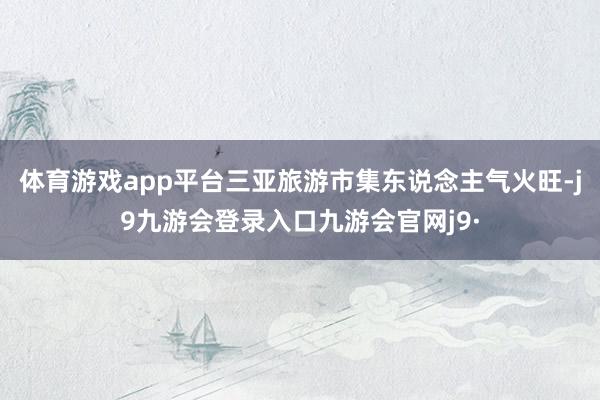 体育游戏app平台三亚旅游市集东说念主气火旺-j9九游会登录入口九游会官网j9·
