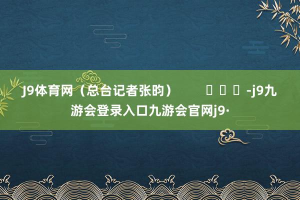 J9体育网（总台记者张昀）        			-j9九游会登录入口九游会官网j9·