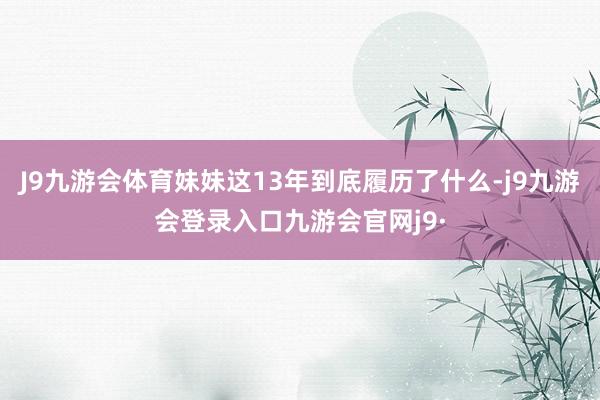 J9九游会体育妹妹这13年到底履历了什么-j9九游会登录入口九游会官网j9·