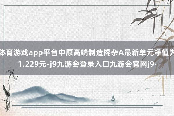 体育游戏app平台中原高端制造搀杂A最新单元净值为1.229元-j9九游会登录入口九游会官网j9·
