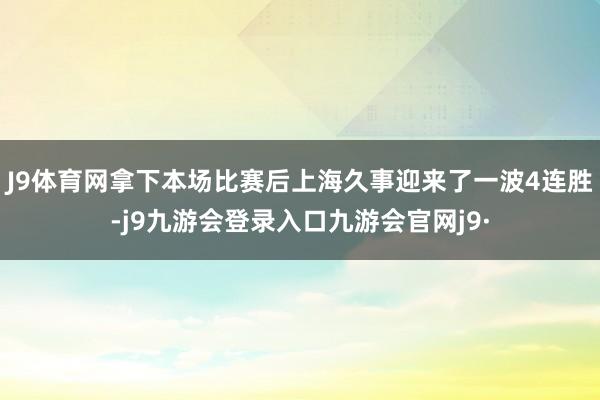 J9体育网拿下本场比赛后上海久事迎来了一波4连胜-j9九游会登录入口九游会官网j9·