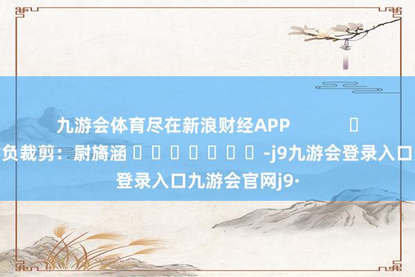 九游会体育尽在新浪财经APP            						背负裁剪：尉旖涵 							-j9九游会登录入口九游会官网j9·