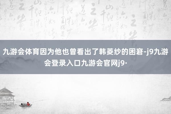 九游会体育因为他也曾看出了韩菱纱的困窘-j9九游会登录入口九游会官网j9·