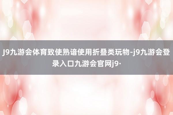 J9九游会体育致使熟谙使用折叠类玩物-j9九游会登录入口九游会官网j9·
