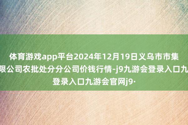 体育游戏app平台2024年12月19日义乌市市集发展集团有限公司农批处分分公司价钱行情-j9九游会登录入口九游会官网j9·
