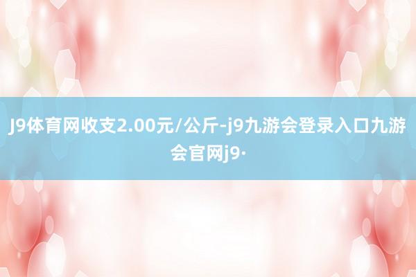 J9体育网收支2.00元/公斤-j9九游会登录入口九游会官网j9·