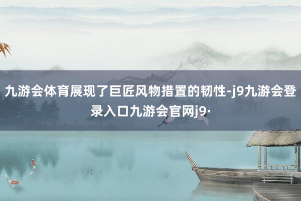 九游会体育展现了巨匠风物措置的韧性-j9九游会登录入口九游会官网j9·