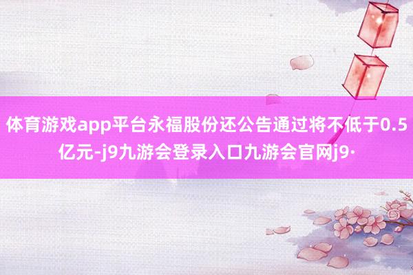 体育游戏app平台永福股份还公告通过将不低于0.5亿元-j9九游会登录入口九游会官网j9·