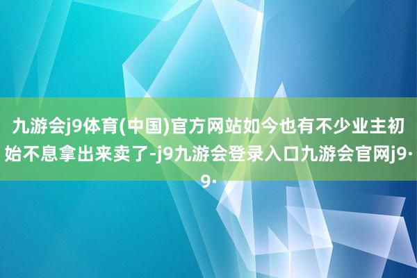 九游会j9体育(中国)官方网站如今也有不少业主初始不息拿出来卖了-j9九游会登录入口九游会官网j9·