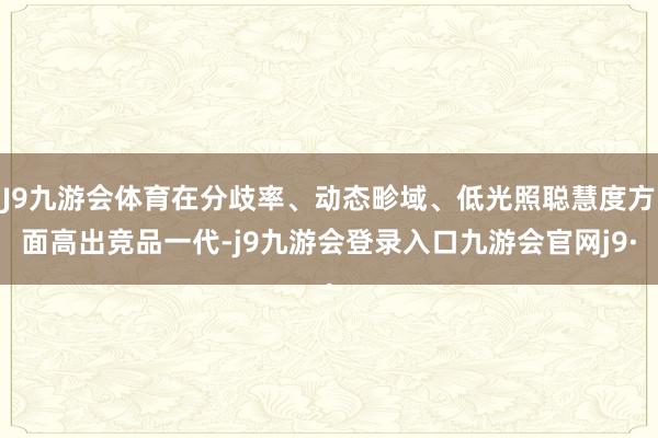 J9九游会体育在分歧率、动态畛域、低光照聪慧度方面高出竞品一代-j9九游会登录入口九游会官网j9·