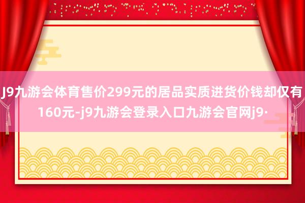 J9九游会体育售价299元的居品实质进货价钱却仅有160元-j9九游会登录入口九游会官网j9·