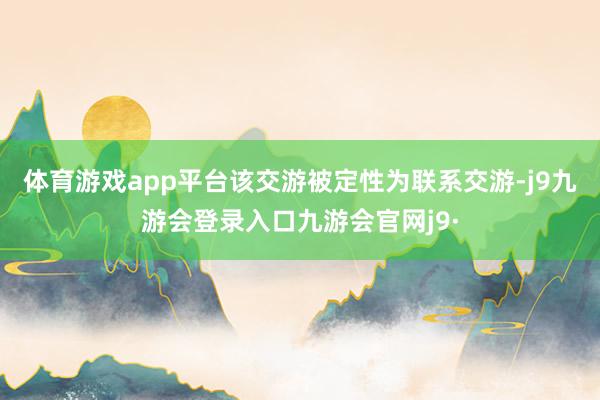 体育游戏app平台该交游被定性为联系交游-j9九游会登录入口九游会官网j9·