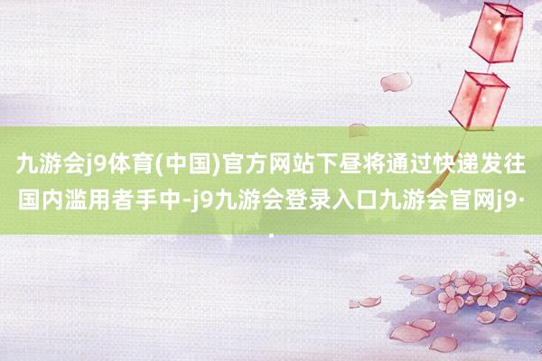 九游会j9体育(中国)官方网站下昼将通过快递发往国内滥用者手中-j9九游会登录入口九游会官网j9·