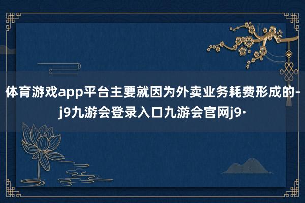 体育游戏app平台主要就因为外卖业务耗费形成的-j9九游会登录入口九游会官网j9·