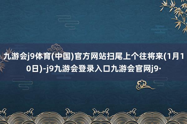 九游会j9体育(中国)官方网站扫尾上个往将来(1月10日)-j9九游会登录入口九游会官网j9·